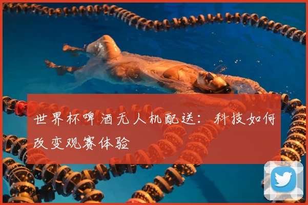 世界杯啤酒无人机配送：科技如何改变观赛体验