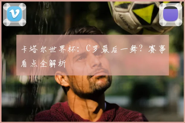 卡塔尔世界杯：C罗最后一舞？赛事看点全解析