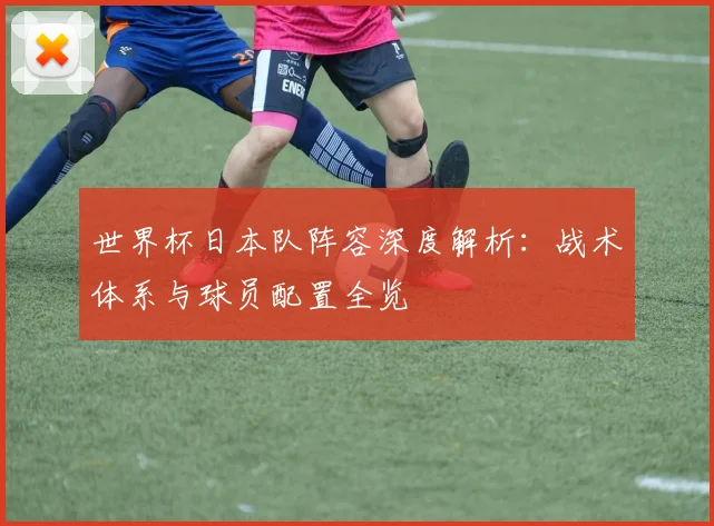 世界杯日本队阵容深度解析:战术体系与球员配置全览