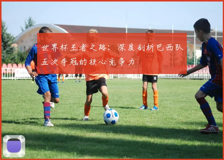 世界杯王者之路:深度剖析巴西队五次夺冠的核心竞争力