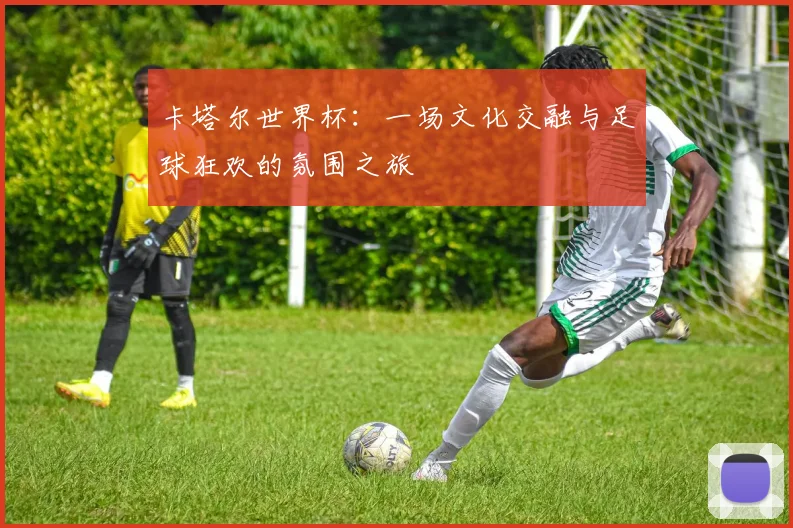 卡塔尔世界杯：一场文化交融与足球狂欢的氛围之旅