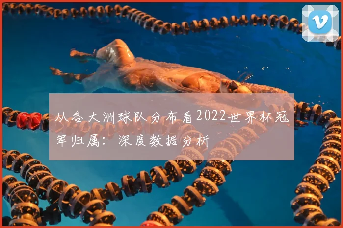 从各大洲球队分布看2022世界杯冠军归属：深度数据分析