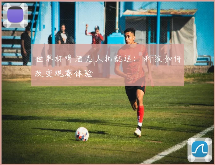 世界杯啤酒无人机配送：科技如何改变观赛体验