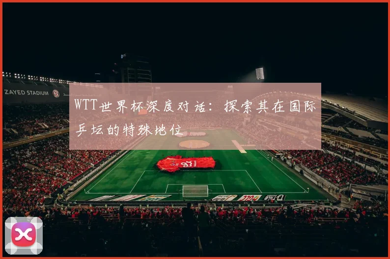WTT世界杯深度对话：探索其在国际乒坛的特殊地位