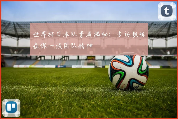 世界杯日本队素质揭秘:专访教练森保一谈团队精神