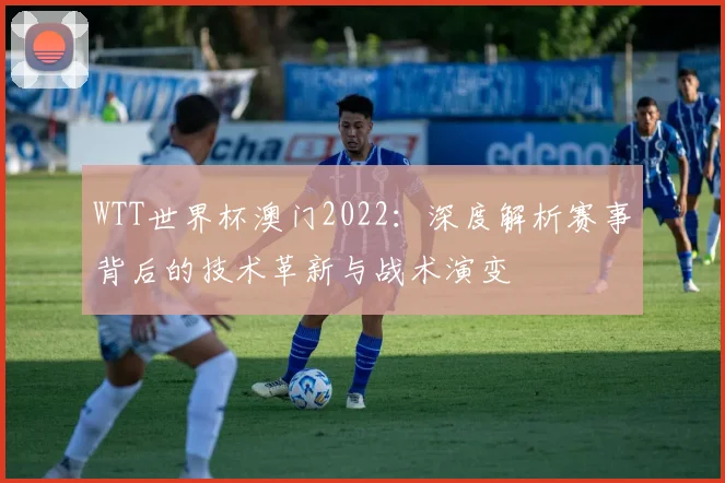 WTT世界杯澳门2022：深度解析赛事背后的技术革新与战术演变