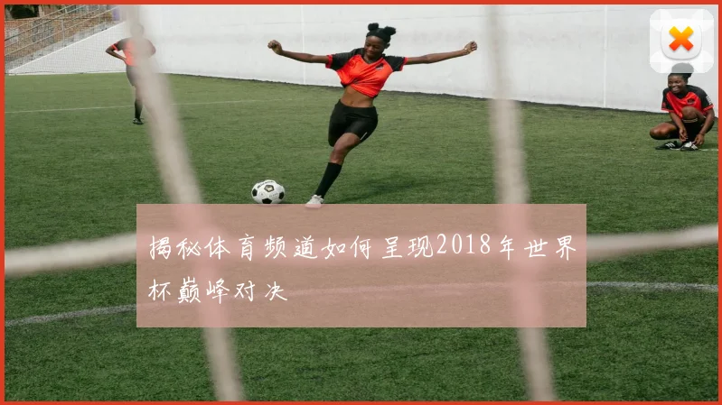 揭秘体育频道如何呈现2018年世界杯巅峰对决