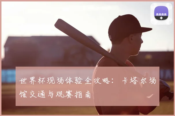 世界杯现场体验全攻略:卡塔尔场馆交通与观赛指南