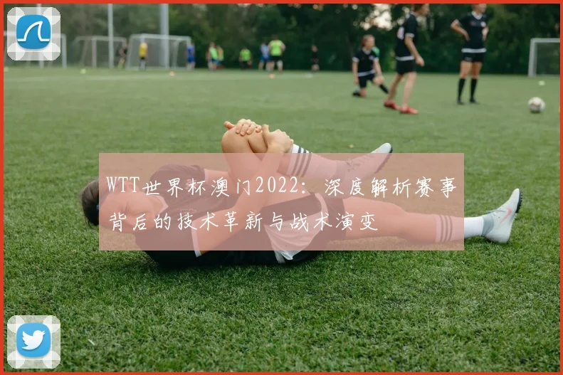 WTT世界杯澳门2022:深度解析赛事背后的技术革新与战术演变