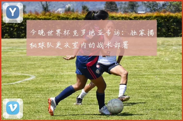 今晚世界杯克罗地亚专访：独家揭秘球队更衣室内的战术部署