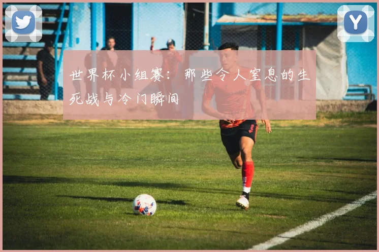 世界杯小组赛：那些令人窒息的生死战与冷门瞬间